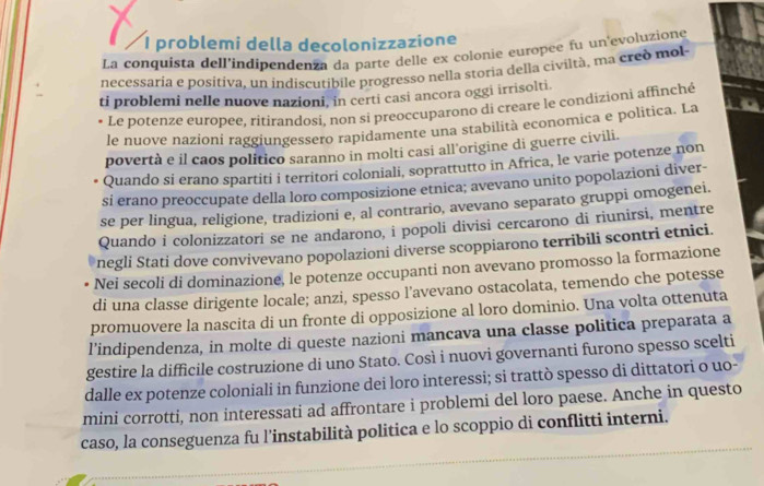 problemi della decolonizzazione
La conquísta dell'indipendenza da parte delle ex colonie europee fu un evoluzione
necessaria e positiva, un indiscutibile progresso nella storia della civiltà, ma cred mol
ti problemi nelle nuove nazioni, in certi casi ancora oggi irrisolti.
* Le potenze europee, ritirandosi, non si preoccuparono di creare le condizioni affinché
le nuove nazioni raggiungessero rapidamente una stabilità economica e politica. La
povertà e il caos politico saranno in molti casi all'origine di guerre civili.
Quando si erano spartiti i territori coloniali, soprattutto in Africa, le varie potenze non
si erano preoccupate della loro composizione etnica; avevano unito popolazioni diver-
se per lingua, religione, tradizioni e, al contrario, avevano separato gruppi omogenei.
Quando i colonizzatori se ne andarono, i popoli divisi cercarono di riunirsi, mentre
negli Stati dove convivevano popolazioni diverse scoppiarono terribili scontri etnici.
Nei secoli di dominazione, le potenze occupanti non avevano promosso la formazione
di una classe dirigente locale; anzi, spesso l’avevano ostacolata, temendo che potesse
promuovere la nascita di un fronte di opposizione al loro dominio. Una volta ottenuta
l’indipendenza, in molte di queste nazioni mancava una classe politica preparata a
gestire la difficile costruzione di uno Stato. Così i nuovi governanti furono spesso scelti
dalle ex potenze coloniali in funzione dei loro interessi; si trattò spesso di dittatori o uo-
mini corrotti, non interessati ad affrontare i problemi del loro paese. Anche in questo
caso, la conseguenza fu l'instabilità politica e lo scoppio di conflitti interni.