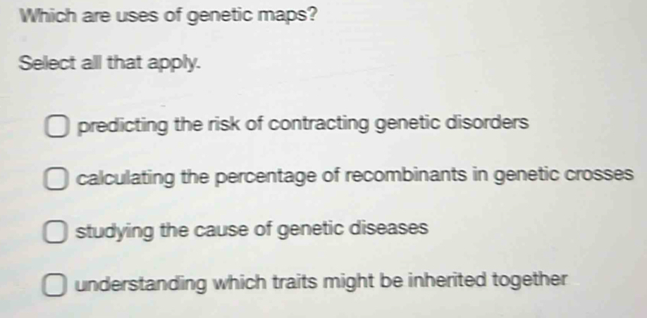 Which are uses of genetic maps?
Select all that apply.
predicting the risk of contracting genetic disorders
calculating the percentage of recombinants in genetic crosses
studying the cause of genetic diseases
understanding which traits might be inherited together