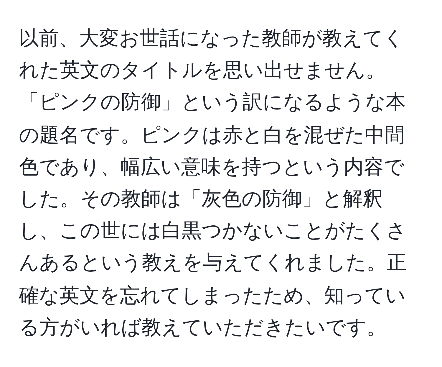 以前、大変お世話になった教師が教えてくれた英文のタイトルを思い出せません。「ピンクの防御」という訳になるような本の題名です。ピンクは赤と白を混ぜた中間色であり、幅広い意味を持つという内容でした。その教師は「灰色の防御」と解釈し、この世には白黒つかないことがたくさんあるという教えを与えてくれました。正確な英文を忘れてしまったため、知っている方がいれば教えていただきたいです。