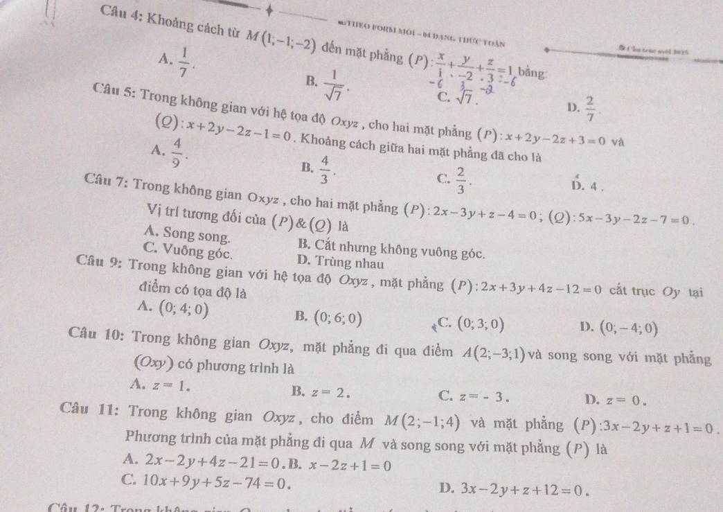 Mm Mới - Đ Đang thức tuàn
Câu 4: Khoảng cách từ M(1;-1;-2) đến mặt phẳng (P bằng
A.  1/7 .
Cls trúe moi 2015
B.  1/sqrt(7) .
6 .
C. sqrt(7).
D.  2/7 .
Câu 5: Trong không gian với hệ tọa độ Oxyz , cho hai mặt phẳng (P): x+2y-2z+3=0 và
(2) :x+2y-2z-1=0. Khoảng cách giữa hai mặt phẳng đã cho là
A.  4/9 .
B.  4/3 .
C.  2/3 .
D. 4 .
Câu 7: Trong không gian Oxyz , cho hai mặt phẳng (P): 2x-3y+z-4=0; (2) 5x-3y-2z-7=0
Vị trí tương đối của (P)& (Q) là
A. Song song. B. Cắt nhưng không vuông góc.
C. Vuông góc. D. Trùng nhau
Câu 9: Trong không gian với hệ tọa độ Oxyz , mặt phẳng (P): 2x+3y+4z-12=0 cắt trục Oy tại
điểm có tọa độ là D. (0;-4;0)
A. (0;4;0)
B. (0;6;0)
C. (0;3;0)
Câu 10: Trong không gian Oxyz, mặt phẳng đi qua điểm A(2;-3;1) và song song với mặt phẳng
(Oxy) có phương trình là
A. z=1.
B. z=2.
C. z=-3. D. z=0.
Câu 11: Trong không gian Oxyz, cho điểm M(2;-1;4) và mặt phẳng (P) 3x-2y+z+1=0.
Phương trình của mặt phẳng đi qua M và song song với mặt phẳng (P) là
A. 2x-2y+4z-21=0. B. x-2z+1=0
C. 10x+9y+5z-74=0.
D. 3x-2y+z+12=0.
Câu 12.