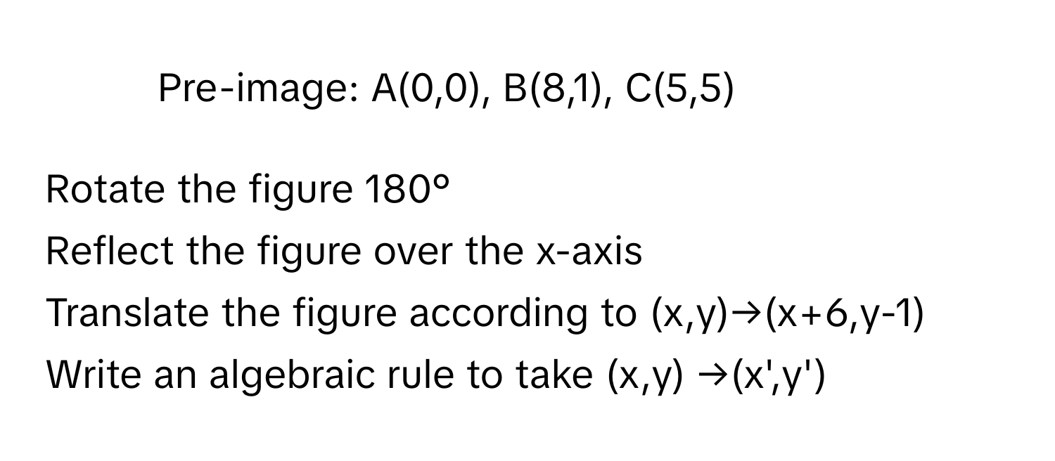 Pre-image: A(0,0), B(8,1), C(5,5)

Rotate the figure 180°
Reflect the figure over the x-axis
Translate the figure according to (x,y)→(x+6,y-1)
Write an algebraic rule to take (x,y) →(x',y')