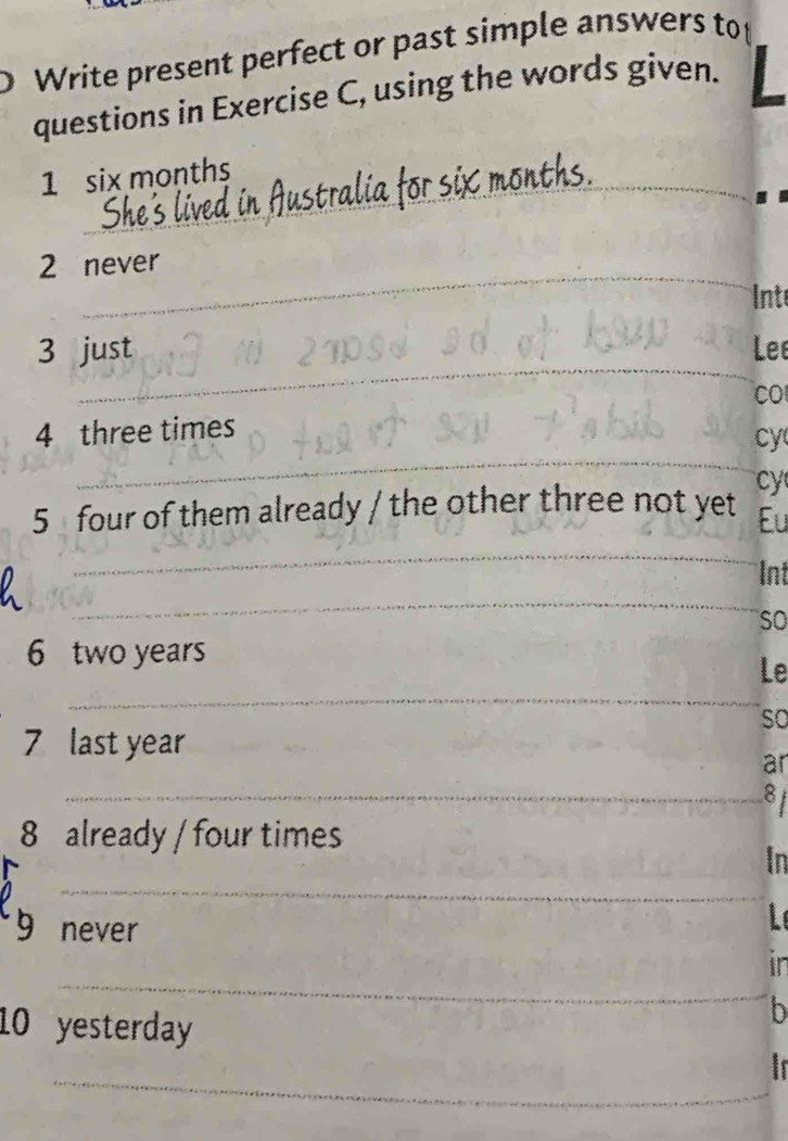 Write present perfect or past simple answers top 
questions in Exercise C, using the words given. 
_ 
1 six months
_ 
2 never 
nt 
_ 
3 just Le 
CO 
_ 
4 three times 
cy 
cy 
5 four of them already / the other three not yet Eu 
_ 
Int 
_ 
so 
6 two years
_ 
Le 
so 
7 last year
_ 
ar 
_8 
8 already / four times 
In 
_ 
I 
_ 
9 ₹never in 
10 yesterday 
b 
_ 
is