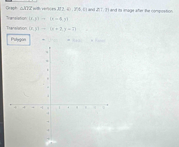 Graph △ XYZ with vertices X(2,4), Y(6,0) and Z(7,2) and its image after the composition 
Translation (x,y)to (x-6,y)
Translation (x,y)to (x+2,y-7)
Polygon Usdo Redo × Reset