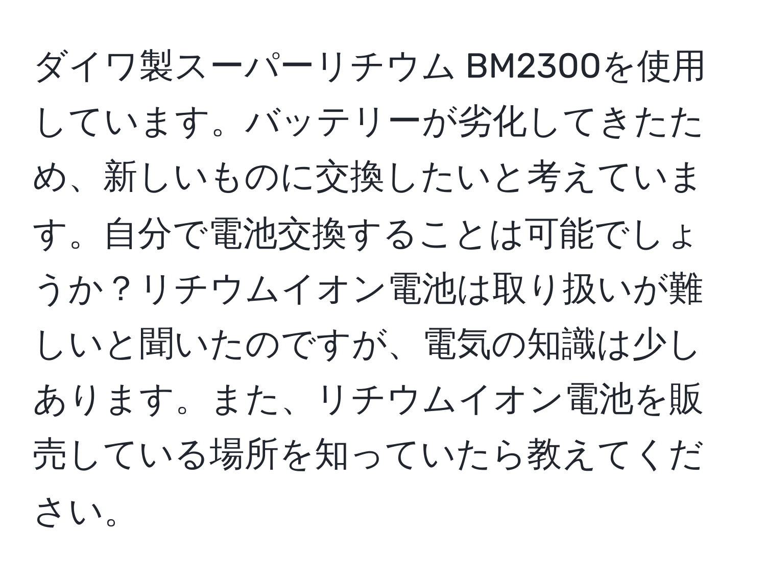 ダイワ製スーパーリチウム BM2300を使用しています。バッテリーが劣化してきたため、新しいものに交換したいと考えています。自分で電池交換することは可能でしょうか？リチウムイオン電池は取り扱いが難しいと聞いたのですが、電気の知識は少しあります。また、リチウムイオン電池を販売している場所を知っていたら教えてください。