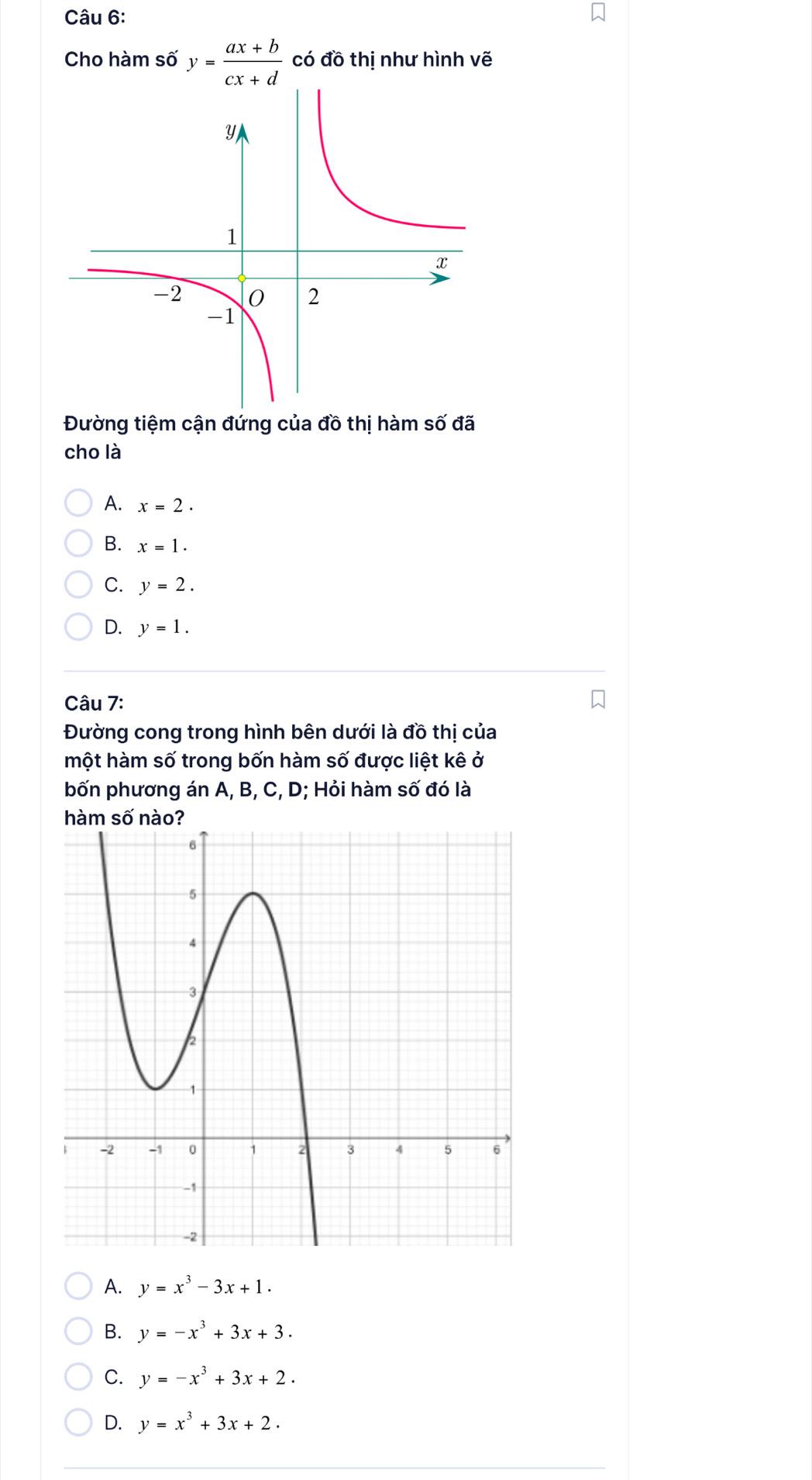 Cho hàm số y= (ax+b)/cx+d  có đồ thị như hình vẽ
Đường tiệm cận đứng của đồ thị hàm số đã
cho là
A. x=2.
B. x=1.
C. y=2.
D. y=1. 
Câu 7:
Đường cong trong hình bên dưới là đồ thị của
một hàm số trong bốn hàm số được liệt kê ở
bốn phương án A, B, C, D; Hỏi hàm số đó là
hàm số nào?
A. y=x^3-3x+1.
B. y=-x^3+3x+3.
C. y=-x^3+3x+2.
D. y=x^3+3x+2.