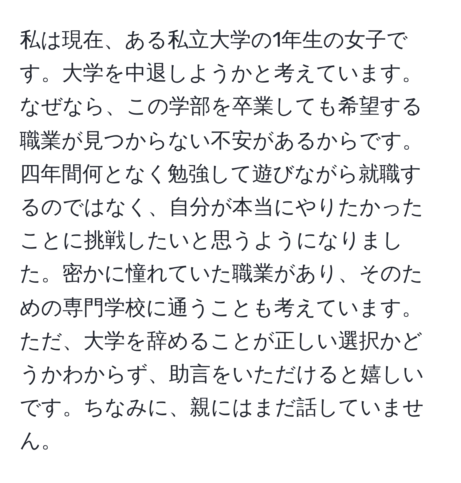 私は現在、ある私立大学の1年生の女子です。大学を中退しようかと考えています。なぜなら、この学部を卒業しても希望する職業が見つからない不安があるからです。四年間何となく勉強して遊びながら就職するのではなく、自分が本当にやりたかったことに挑戦したいと思うようになりました。密かに憧れていた職業があり、そのための専門学校に通うことも考えています。ただ、大学を辞めることが正しい選択かどうかわからず、助言をいただけると嬉しいです。ちなみに、親にはまだ話していません。