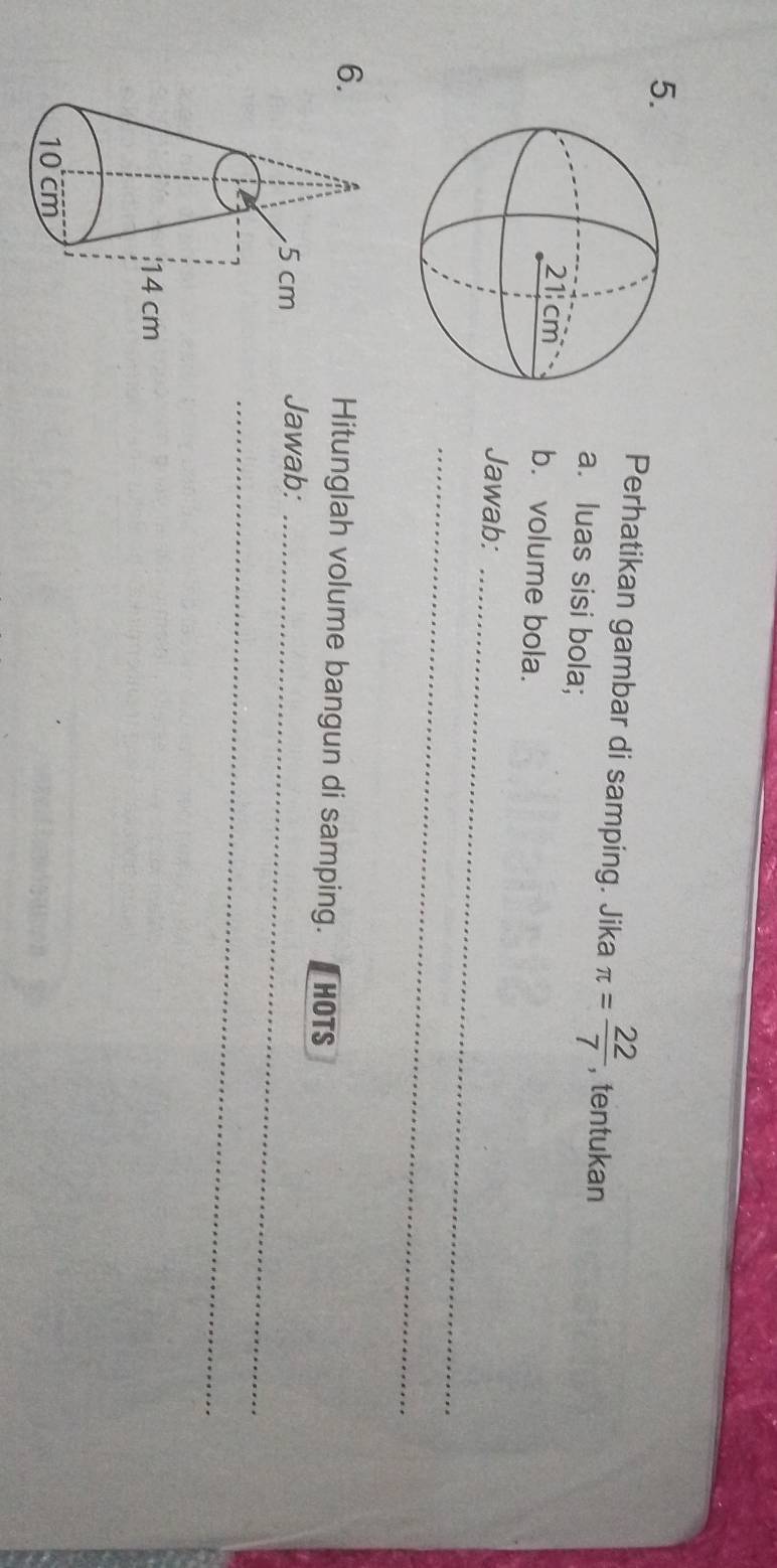 Perhatikan gambar di samping. Jika π = 22/7  , tentukan 
a. luas sisi bola; 
b. volume bola. 
Jawab:_ 
_ 
6Hitunglah volume bangun di samping. [HOTS 
Jawab:_ 
_