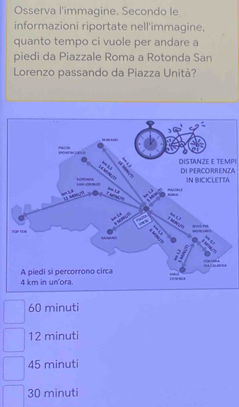 Osserva l'immagine. Secondo le
informazioni riportate nell'immagine,
quanto tempo ci vuole per andare a
piedi da Piazzale Roma a Rotonda San
Lorenzo passando da Piazza Unità?
DISTANZE E TEMPI
ZA
A
60 minuti
12 minuti
45 minuti
30 minuti