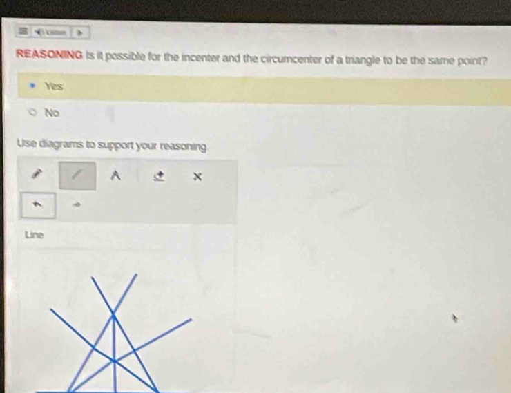 REASONING is it possible for the incenter and the circumcenter of a triangle to be the same point?
Yes
No
Use diagrams to support your reasoning
/ A ×
Line