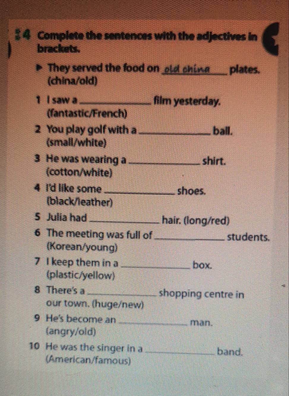 $ 4 Complete the sentences with the adjectives in 
brackets. 
They served the food on old ching_ plates. 
(china/old) 
1 I saw a_ film yesterday. 
(fantastic/French) 
2 You play golf with a _ball. 
(small/white) 
3 He was wearing a _shirt. 
(cotton/white) 
4 I'd like some_ 
shoes. 
(black/leather) 
S Julia had _hair. (long/red) 
6 The meeting was full of _students. 
(Korean/young) 
7 I keep them in a _box. 
(plastic/yellow) 
8 There's a _shopping centre in 
our town. (huge/new) 
9 He's become an_ 
man. 
(angry/old) 
10 He was the singer in a_ 
band. 
(American/famous)