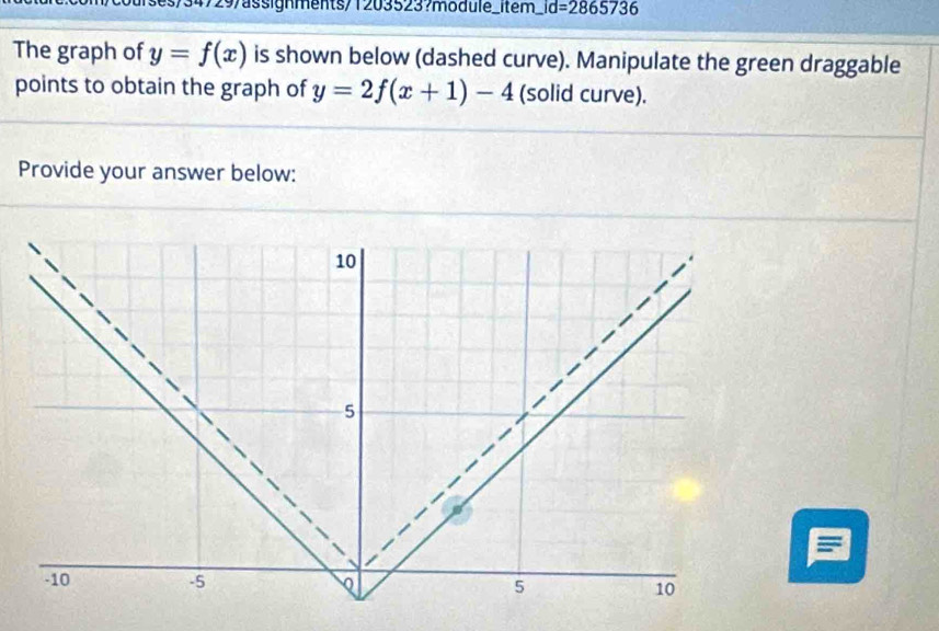 courses/34729/assignments/1203523?modulé_item _ id=2865736 
The graph of y=f(x) is shown below (dashed curve). Manipulate the green draggable 
points to obtain the graph of y=2f(x+1)-4 (solid curve). 
Provide your answer below: