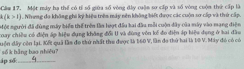 Một máy hạ thế có tỉ số giữa số vòng dây cuộn sơ cấp và số vòng cuộn thứ cấp là
k(k>1). Nhưng do không ghi ký hiệu trên máy nên không biết được các cuộn sơ cấp và thứ cấp. 
Một người đã dùng máy biến thế trên lần lượt đấu hai đầu mỗi cuộn dây của máy vào mạng điện 
koay chiều có điện áp hiệu dụng không đổi U và dùng vôn kế đo điện áp hiệu dụng ở hai đầu 
duộn dây còn lại. Kết quả lần đo thứ nhất thu được là 160 V, lần đo thứ hai là 10 V. Máy đó có có 
số k bằng bao nhiêu? 
áp số:_