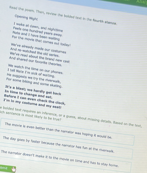 Analy 
Read the poem. Then, review the bolded text in the fourth stanza. 
Opening Night 
I wake at dawn, and nighttime 
Feels one hundred years away. 
Nate and I have been waiting 
For the movie that comes out today! 
We've already made our costumes 
And re-watched the old series. 
We've read about the brand new cast 
And shared our favorite theories. 
We watch the time on our phones. 
I tell Nate I'm sick of waiting. 
He suggests we try the riverwalk, 
For some biking and some skating. 
It's a blast; we hardly get back 
In time to change and eat. 
Before I can even check the clock, 
I'm in my costume and my seat! 
ich sentence is most likely to be true? e bolded text requires an inference, or a guess, about missing details. Based on the text. 
The movie is even better than the narrator was hoping it would be. 
The day goes by faster because the narrator has fun at the riverwalk. 
The narrator doesn't make it to the movie on time and has to stay home. 
bmit