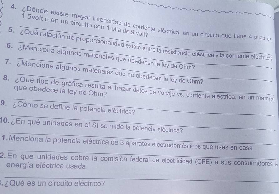 ¿Dónde existe mayor intensidad de corriente eléctrica, en un circuito que tiene 4 pilas de
1.5volt o en un circuito con 1 pila de 9 volt? 
5. ¿ Qué relación de proporcionalidad existe entre la resistencia eléctrica y la corriente eléctrica 
6. ¿Menciona algunos materiales que obedecen la ley de Ohm? 
7. Menciona algunos materiales que no obedecen la ley de Ohm? 
_ 
8. ¿Qué tipo de gráfica resulta al trazar datos de voltaje vs. corriente eléctrica, en un materia 
que obedece la ley de Ohm? 
_ 
9. ¿Cómo se define la potencia eléctrica? 
_ 
10. ¿En qué unidades en el SI se mide la potencia eléctrica? 
_ 
1.Menciona la potencia eléctrica de 3 aparatos electrodomésticos que uses en casa 
2.En que unidades cobra la comisión federal de electricidad (CFE) a sus consumidores la 
energía eléctrica usada 
_ 
¿ Qué es un circuito eléctrico?