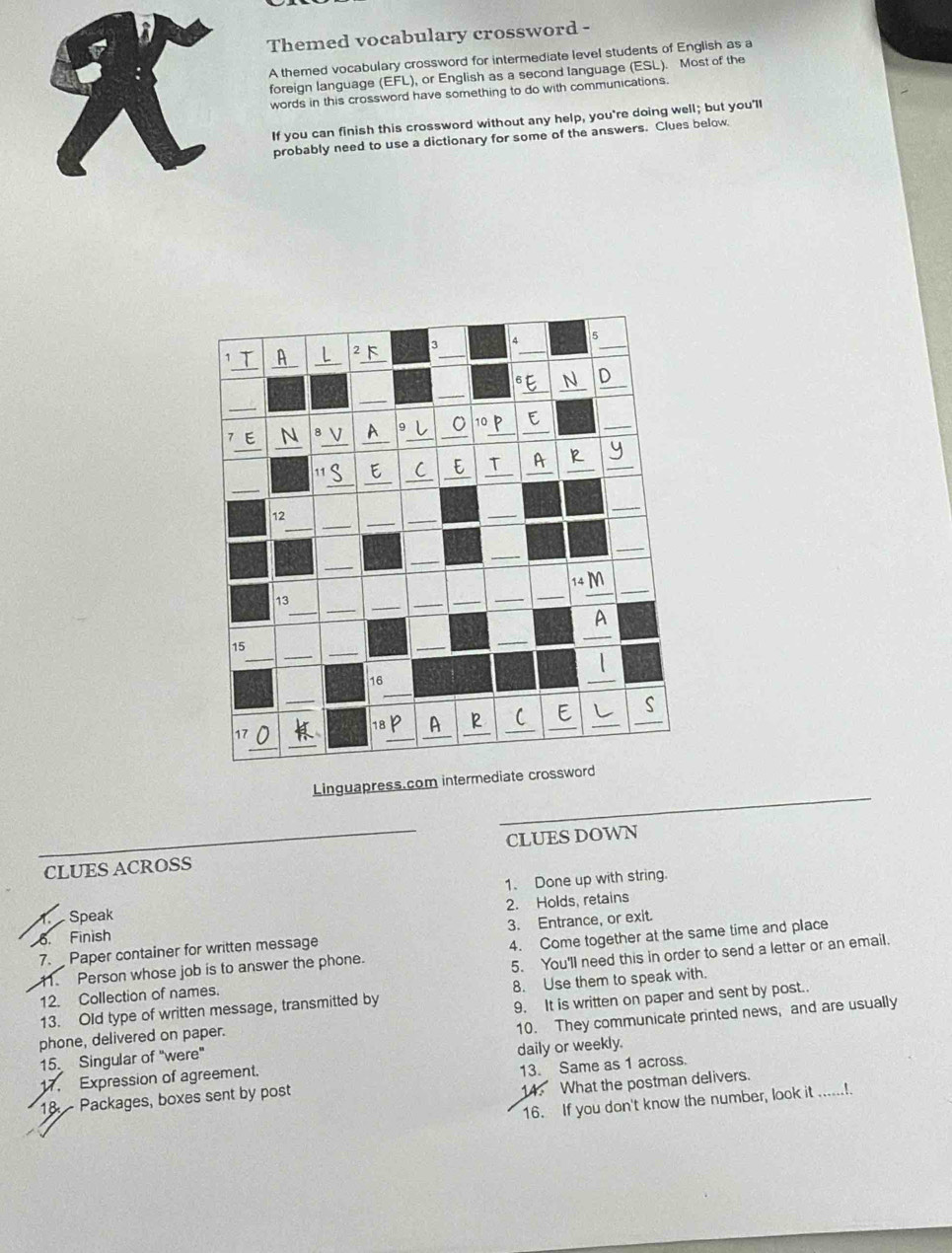 Themed vocabulary crossword - 
A themed vocabulary crossword for intermediate level students of English as a 
foreign language (EFL), or English as a second language (ESL). Most of the 
words in this crossword have something to do with communications. 
If you can finish this crossword without any help, you're doing well; but you'll 
probably need to use a dictionary for some of the answers. Clues below 
Linguapress.com inter 
CLUES ACROSS CLUES DOWN 
A. Speak 1. Done up with string. 
6. Finish 2. Holds, retains 
7. Paper container for written message 3. Entrance, or exit. 
11. Person whose job is to answer the phone. 4. Come together at the same time and place 
12. Collection of names. 5. You'll need this in order to send a letter or an email. 
13. Old type of written message, transmitted by 8. Use them to speak with. 
phone, delivered on paper. 9. It is written on paper and sent by post.. 
15. Singular of "were" 10. They communicate printed news, and are usually 
17. Expression of agreement. daily or weekly. 
14. What the postman delivers. 
18 Packages, boxes sent by post 13. Same as 1 across. 
16. If you don't know the number, look it_ .....!.