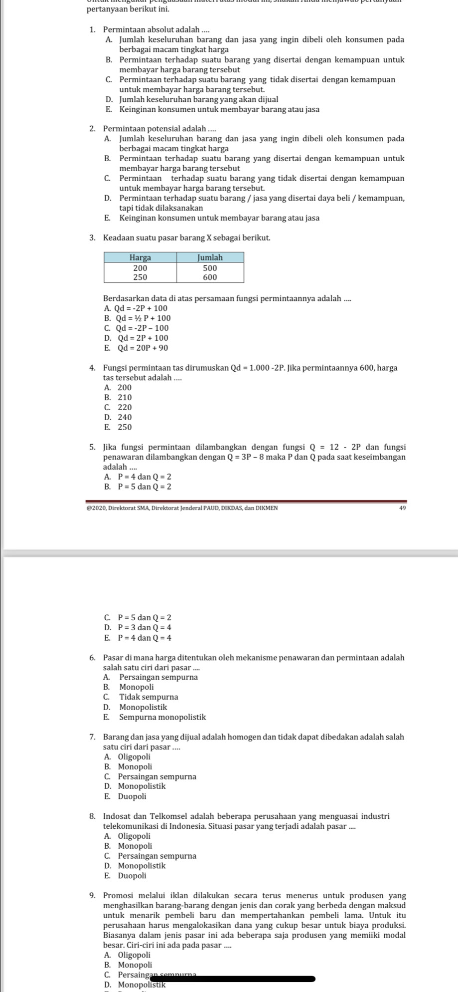 pertanyaan berikut ini.
1. Permintaan absolut adalah ....
A. Jumlah keseluruhan barang dan jasa yang ingin dibeli oleh konsumen pada
berbagai macam tingkat harga
B. Permintaan terhadap suatu barang yang disertai dengan kemampuan untuk
membayar harga barang tersebut
C. Permintaan terhadap suatu barang yang tidak disertai dengan kemampuan
D. Jumlah keseluruhan barang yang akan dijual
E. Keinginan konsumen untuk membayar barang atau jasa
2. Permintaan potensial adalah ....
A. Jumlah keseluruhan barang dan jasa yang ingin dibeli oleh konsumen pada
berbagai macam tingkat harga
B. Permintaan terhadap suatu barang yang disertai dengan kemampuan untuk
membayar harga barang tersebut
C. Permintaan terhadap suatu barang yang tidak disertai dengan kemampuan
untuk membayar harga barang tersebut.
D. Permintaan terhadap suatu barang / jasa yang disertai daya beli / kemampuan,
tapi tidak dilaksanakan
E. Keinginan konsumen untuk membayar barang atau jasa
3. Keadaan suatu pasar barang X sebagai berikut.
Berdasarkan data di atas persamaan fungsi permintaannya adalah ....
A. Qd=-2P+100
B. Qd=1/2P+100
D. Qd=-2P-100
Qd=2P+100
Qd=20P+90
4. Fungsi permintaan tas dirumuskan Qd=1.000-2P Jika permintaannya 600, harga
tas tersebut adalah ....
A. 200
B. 210
C. 220
D. 240
E. 250
5. Jika fungsi permintaan dilambangkan dengan fungsi dan fungsi
penawaran dilambangkan dengan 8 maka P dan Q pada saat keseimbangan
adalah
P=4 dan Q=2
P=5 dan Q=2
C. P=5danQ=2
P=3danQ=4
6. Pasar di mana harga ditentukan oleh mekanisme penawaran dan permintaan adalah
salah satu ciri dari pasar ....
A. Persaingan sempurna
B. Monopoli
C. Tidak sempurna
D. Monopolistik
E. Sempurna monopolistik
7. Barang dan jasa yang dijual adalah homogen dan tidak dapat dibedakan adalah salah
satu ciri dari pasar ....
A. Oligopoli
B. Monopoli
C. Persaingan sempurna
D. Monopolistik
E. Duopoli
8. Indosat dan Telkomsel adalah beberapa perusahaan yang menguasai industri
telekomunikasi di Indonesia. Situasi pasar yang terjadi adalah pasar ....
A. Oligopoli
B. Monopoli
C. Persaingan sempurna
D. Monopolistik
E. Duopoli
9. Promosi melalui iklan dilakukan secara terus menerus untuk produsen yang
menghasilkan barang-barang dengan jenis dan corak yang berbeda dengan maksud
untuk menarik pembeli baru dan mempertahankan pembeli lama. Untuk itu
perusahaan harus mengalokasikan dana yang cukup besar untuk biaya produksi.
Biasanya dalam jenis pasar ini ada beberapa saja produsen yang memiiki modal
besar. Ciri-ciri ini ada pada pasar ....
A. Oligopoli
B. Monopoli
C. Persaing
D. Monopolistik