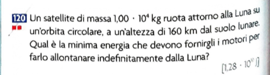 Un satellite di massa 1,00· 10^4kg ruota attorno alla Luna su 
un'orbita circolare, a un'altezza di 160 km dal suolo lunare 
Qual è la minima energia che devono fornirgli i motori per 
farlo allontanare indefinitamente dalla Luna? [1.28· 10^(11)]]