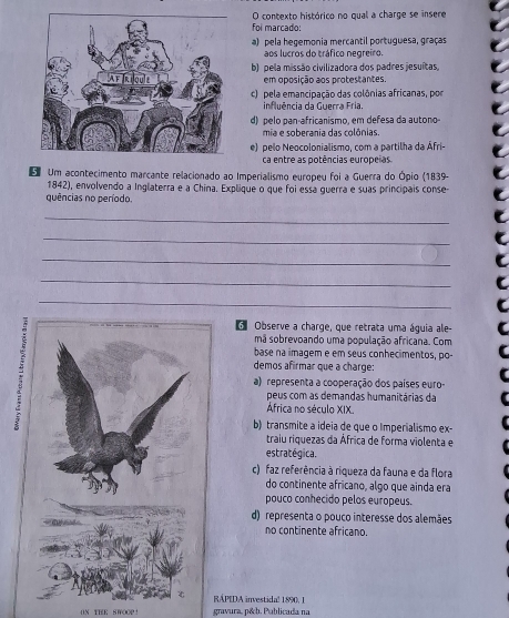 contexto histórico no qual a charge se insere
foi marçado:
a) pela hegemonia mercantil portuguesa, graças
aos lucros do tráfico negreiro.
b) pela missão civilizadora dos padres jesuítas,
em oposição aos protestantes.
c) pela emancipação das colônias africanas, por
influência da Guerra Fria.
d) pelo pan-africanismo, em defesa da autono
mia e soberania das colônias.
e) pelo Neocolonialismo, com a partilha da Áfri-
ca entre as potências europeias
Um acontecimento marcante relacionado ao Imperialismo europeu foi a Guerra do Ópio (1839-
1842), envolvendo a Inglaterra e a China. Explique o que foi essa guerra e suas principais conse-
quências no período.
_
_
_
_
_
d Observe a charge, que retrata uma águia ale-
mã sobrevoando uma população africana. Com
base na imagem e em seus conhecimentos, po-
demos afirmar que a charge:
a) representa a cooperação dos países euro-
peus com as demandas humanitárias da
África no século XIX.
b) transmite a ideia de que o Imperialismo ex-
traiu riquezas da África de forma violenta e
estratégica.
c) faz referência à riqueza da fauna e da flora
do continente africano, algo que ainda era
pouco conhecido pelos europeus.
d) representa o pouco interesse dos alemães
no continente africano
RAPIDA investidal 1890, 1
ON THR SWOOP! gravura, p&b. Publicada na