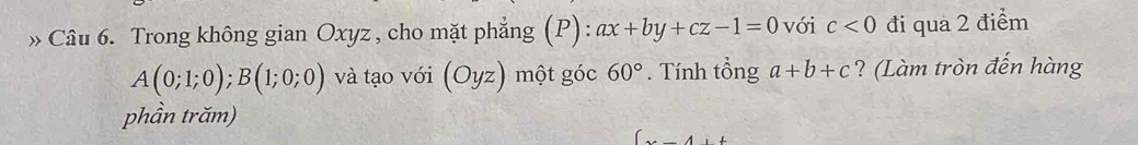 » Câu 6. Trong không gian Oxyz , cho mặt phẳng (P): ax+by+cz-1=0 với c<0</tex> đi quá 2 điểm
A(0;1;0);B(1;0;0) và tạo với (Oyz) một góc 60°. Tính tổng a+b+c ? (Làm tròn đến hàng 
phần trăm)
(x-4)+