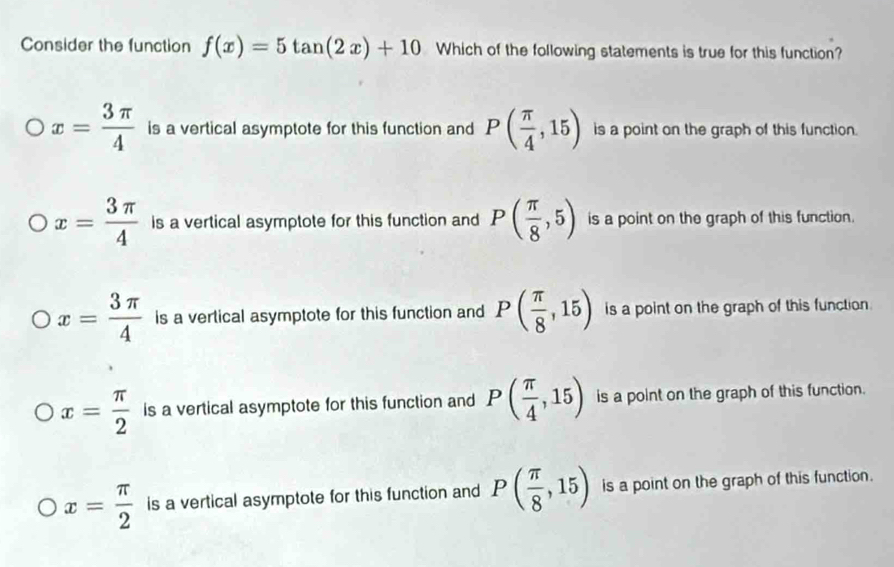 Consider the function f(x)=5tan (2x)+10 Which of the following statements is true for this function?
x= 3π /4  is a vertical asymptote for this function and P( π /4 ,15) is a point on the graph of this function.
x= 3π /4  is a vertical asymptote for this function and P( π /8 ,5) is a point on the graph of this function.
x= 3π /4  is a vertical asymptote for this function and P( π /8 ,15) is a point on the graph of this function
x= π /2  is a vertical asymptote for this function and P( π /4 ,15) is a point on the graph of this function.
x= π /2  is a vertical asymptote for this function and P( π /8 ,15) is a point on the graph of this function.