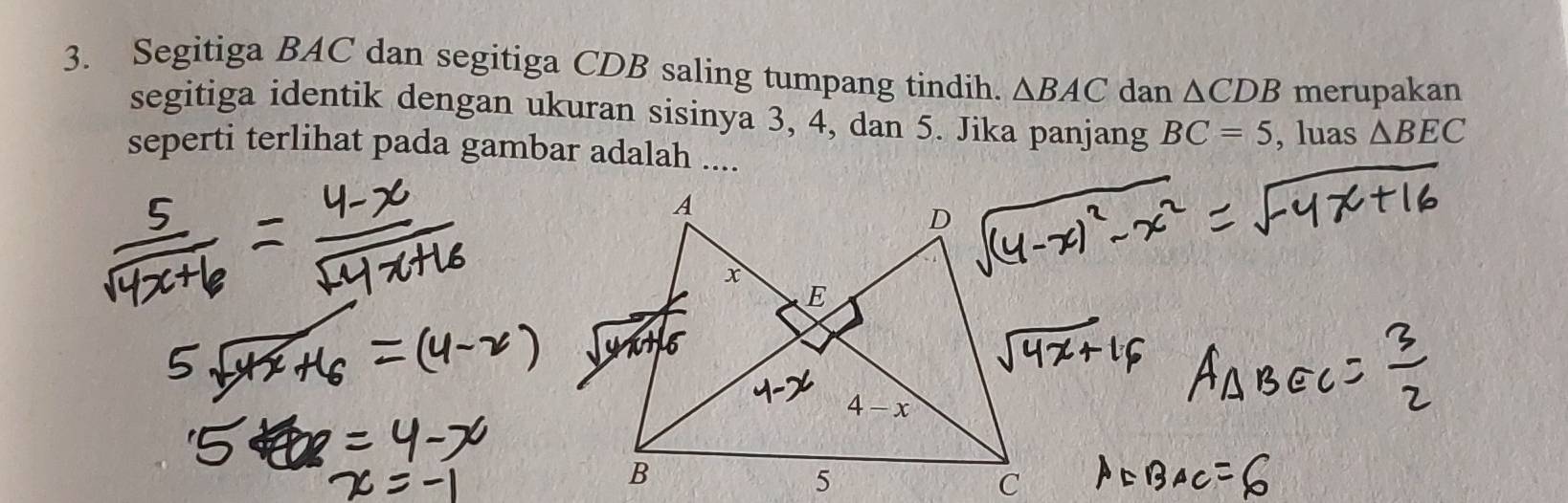 Segitiga BAC dan segitiga CDB saling tumpang tindih. △ BAC dan △ CDB merupakan
segitiga identik dengan ukuran sisinya 3, 4, dan 5. Jika panjang BC=5 , luas △ BEC
seperti terlihat pada gambar adalah ....