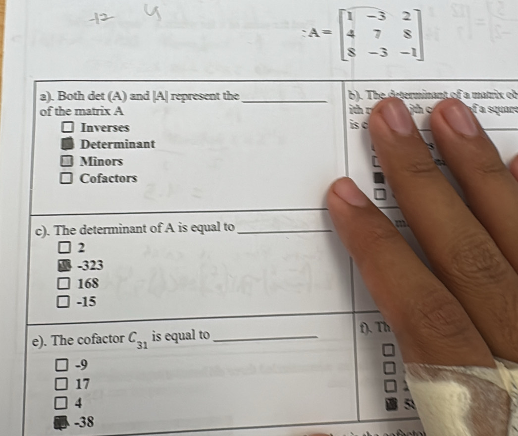 A=beginbmatrix 1&-3&2 4&7&8 8&-3&-1endbmatrix
a). Both det (A) and | A| represent the_ b). The determinant of a matrix ob
of the matrix A n c ure
Inverses
is c
Determinant
Minors
Cofactors
c). The determinant of A is equal to _m
2
-323
168
-15
e). The cofactor C_31 is equal to_ f). Th
-9
17
4
-38