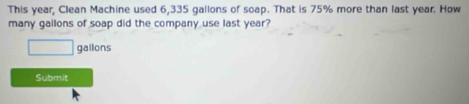 This year, Clean Machine used 6,335 gallons of soap. That is 75% more than last year. How 
many gallons of soap did the company use last year?
□ gallons
Submit