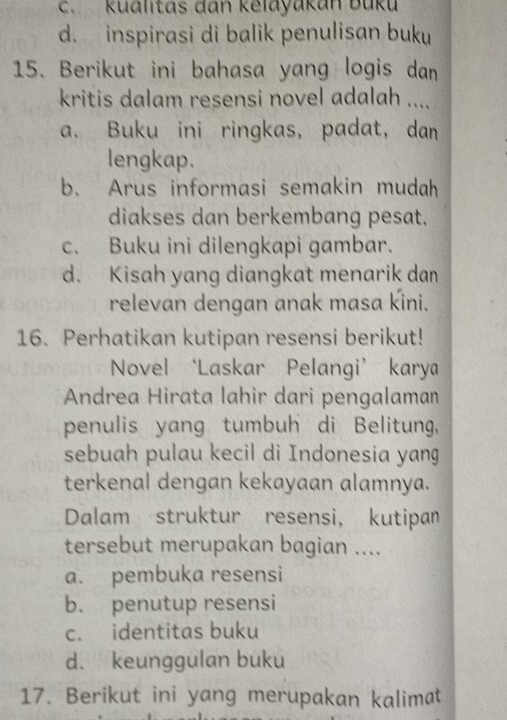 c. Kualitas dan kelayakan Buku
d. inspirasi di balik penulisan buku
15. Berikut ini bahasa yang logis dan
kritis dalam resensi novel adalah ....
a. Buku ini ringkas, padat, dan
lengkap.
b. Arus informasi semakin mudah
diakses dan berkembang pesat.
c. Buku ini dilengkapi gambar.
d. Kisah yang diangkat menarik dan
relevan dengan anak masa kini.
16. Perhatikan kutipan resensi berikut!
Novel ‘Laskar Pelangi’ karya
Andrea Hirata lahir dari pengalaman
penulis yang tumbuh di Belitung,
sebuah pulau kecil di Indonesia yang
terkenal dengan kekayaan alamnya.
Dalam struktur resensi, kutipan
tersebut merupakan bagian ....
a. pembuka resensi
b. penutup resensi
c. identitas buku
d. keunggulan buku
17. Berikut ini yang merupakan kalimat