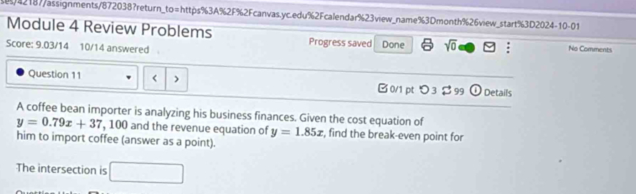 42187/assignments/872038?return_to=https%3A%2F%2Fcanvas.yc.edu%2Fcalendar%23view_name%3Dmonth%26view_start%3D2024-10-01 
Module 4 Review Problems Progress saved Done sqrt(0) : No Comments 
Score: 9.03/14 10/14 answered 
Question 11 < > 0/1 pt つ 3 $99 ① Details 
A coffee bean importer is analyzing his business finances. Given the cost equation of
y=0.79x+37 , 100 and the revenue equation of y=1.85x , find the break-even point for 
him to import coffee (answer as a point). 
The intersection is