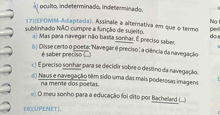 a) oculto, indeterminado, indeterminado.
R
No
17)(EFOMM-Adaptada). Assinale a alternativa em que o termo perí
sublinhado NÃO cumpre a função de sujeito.
doe
a) Mas para navegar não basta sonhar. É preciso saber.
a
b) Disse certo o poeta: ‘Navegar é preciso , a ciência da navegação
é saber preciso (...)
c) É preciso sonhar para se decidir sobre o destino da navegação.
d) Naus e navegação têm sido uma das mais poderosas imagens
h
na mente dos poetas.
e) O meu sonho para a educação foi dito por Bachelard (...)
18)(UPENET).