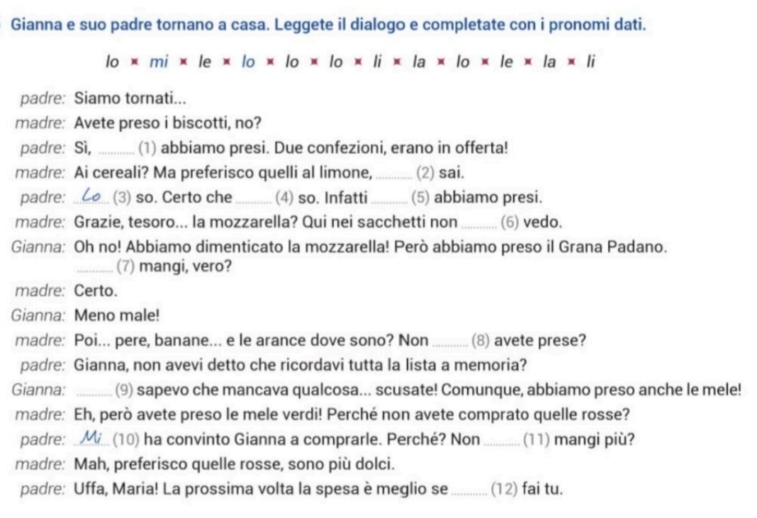 Gianna e suo padre tornano a casa. Leggete il dialogo e completate con i pronomi dati.
lo* mi* le* lo* lo* lo* li* la* lo* le* la* li
padre: Siamo tornati... 
madre: Avete preso i biscotti, no? 
padre: Sì, _(1) abbiamo presi. Due confezioni, erano in offerta! 
madre: Ai cereali? Ma preferisco quelli al limone, _(2) sai. 
padre: _(3) so. Certo che _(4) so. Infatti_ (5) abbiamo presi. 
madre: Grazie, tesoro... la mozzarella? Qui nei sacchetti non_ (6) vedo. 
Gianna: Oh no! Abbiamo dimenticato la mozzarella! Però abbiamo preso il Grana Padano. 
_(7) mangi, vero? 
madre: Certo. 
Gianna: Meno male! 
madre: Poi... pere, banane... e le arance dove sono? Non _(8) avete prese? 
padre: Gianna, non avevi detto che ricordavi tutta la lista a memoria? 
Gianna: _(9) sapevo che mancava qualcosa... scusate! Comunque, abbiamo preso anche le mele! 
madre: Eh, però avete preso le mele verdi! Perché non avete comprato quelle rosse? 
padre: .. (10) ha convinto Gianna a comprarle. Perché? Non _(11) mangi più? 
madre: Mah, preferisco quelle rosse, sono più dolci. 
padre: Uffa, Maria! La prossima volta la spesa è meglio se_ (12) fai tu.