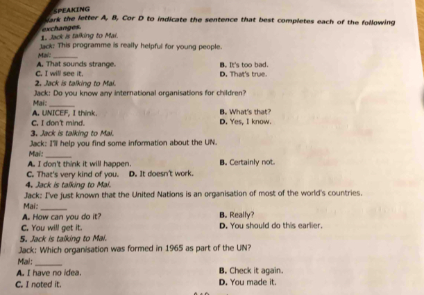 SPEAKING
sark the letter A, B, Cor D to indicate the sentence that best completes each of the following
exchanges.
1. Jack is talking to Mai.
Jack: This programme is really helpful for young people.
Mai:_
A. That sounds strange. B. It's too bad.
C. I will see it. D. That's true.
2. Jack is talking to Mai.
Jack: Do you know any international organisations for children?
Mai:_
A. UNICEF, I think. B. What's that?
C. I don't mind. D. Yes, I know.
3. Jack is talking to Mai.
Jack: I'll help you find some information about the UN.
Mai:_
A. I don't think it will happen. B. Certainly not.
C. That's very kind of you. D. It doesn't work.
4. Jack is talking to Mai.
Jack: I've just known that the United Nations is an organisation of most of the world's countries.
Mai:_
A. How can you do it? B. Really?
C. You will get it. D. You should do this earlier.
5. Jack is talking to Mai.
Jack: Which organisation was formed in 1965 as part of the UN?
Mai:_
A. I have no idea. B. Check it again.
C. I noted it. D. You made it.