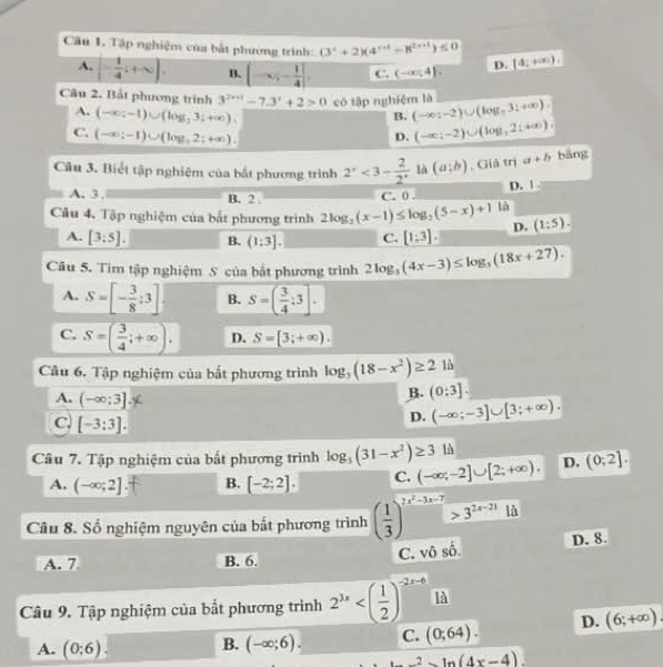 Tập nghiệm của bắt phường trình: (3^t+2)(4^(t+1)-8^(2t+1))≤ 0 (4;+∈fty )
A. (- 1/4 ;+∈fty ). B. (-∈fty ,- 1/4 ]. C. (-∈fty ,4]. D.
Câu 2. Bắt phương trình 3^(2x+1)-7.3^x+2>0 có tập nghiệm là (-∈fty ;-2)∪ (log ,3:+∈fty ).
A. (-∈fty ;-1)∪ (log _23;+∈fty ).
B.
C. (-∈fty ;-1)∪ (log ,2;+∈fty ).
D. (-∈fty ;-2)∪ (log ,2;+∈fty ).
Câu 3. Biết tập nghiệm của bắt phương trình 2^,<3- 2/2^,  là (a;b). Giả trị a+b bāng
D. |
A. 3 . B. 2 C. 0 .
Câu 4. Tập nghiệm của bắt phương trình 2log _2(x-1)≤ log _2(5-x)+1 là
A. [3:5]. B. (1:3]. C. [1:3]. D. (1:5).
Câu 5. Tim tập nghiệm S của bật phương trình 2log _3(4x-3)≤ log _3(18x+27).
A. S=[- 3/8 :3] B. S=( 3/4 :3].
C. S=( 3/4 ;+∈fty ). D. S=[3;+∈fty ).
Câu 6. Tập nghiệm của bắt phương trình log _3(18-x^2)≥ 21a
A. (-∈fty :3].
B. (0:3].
C, [-3:3].
D. (-∈fty ;-3]∪ [3;+∈fty ).
Câu 7. Tập nghiệm của bất phương trình log _3(31-x^2)≥ 313 (-∈fty ;-2]∪ [2;+∈fty ). D. (0;2].
A. (-∈fty ;2] B. [-2;2]. C.
Câu 8. Số nghiệm nguyên của bắt phương trình ( 1/3 )^2x^2-3x-7>3^(2x-21)ld D. 8.
A. 7 B. 6.
C. vô 4
Câu 9. Tập nghiệm của bất phương trình 2^(3x) là
A. (0:6) (-∈fty ;6). C. (0;64). D. (6;+∈fty ).
B.
2ln (4x-4)
