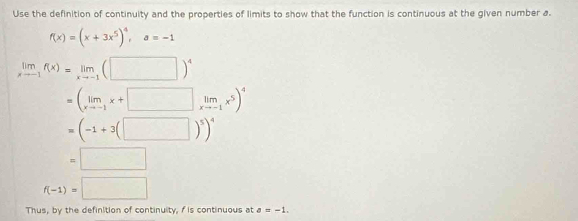 Use the definition of continuity and the properties of limits to show that the function is continuous at the given number a.
f(x)=(x+3x^5)^4, a=-1
limlimits _xto -1f(x)=limlimits _xto -1(□ )^4
=(limlimits _xto -1x+□ limlimits _xto -1x^5)^4
=(-1+3(□ )^5)^4
=□
f(-1)=□
Thus, by the definition of continuity, f is continuous at a=-1.