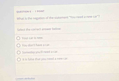 What is the negation of the statement "You need a new car"?
Select the correct answer below:
Your car is new.
You don't have a car.
Someday you'll need a car.
It is false that you need a new car.
Content attribution