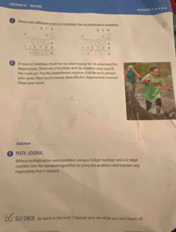 LESSON 4 RéFIne
$E&SIoN 4
T Show two different ways to complete the multiplication problem.
beginarrayr 314 * 5 hline 136-13encloselongdiv 60 hline 1□ □ 6endarray  beginarrayr 314 * 52 hline  hline endarray 6 hline 13760 hline 1□ □ □ 6endarray 
8 A town is holding a mud run to raise money for its volunteer fire
department. There are 216 adults and 56 children who race in
the mud run. The fire department receives $18 for each person
who races. How much money does the fire department receive?
Show your work.
Solution_
G MATH JOURNAL
Write a multiplication word problem using a 3 -digit number and a 2 -digit
number. Use the standard algorithm to solve the problem and explain any
regrouping that is needed.
SELF CHECK Go back to the Unit 1 Opener and see what you can check off.