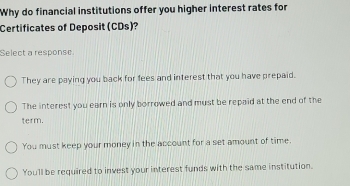 Why do financial institutions offer you higher interest rates for
Certificates of Deposit (CDs)?
Select a response
They are paying you back for fees and interest that you have prepaid.
The interest you earn is only borrowed and must be repaid at the end of the
term.
You must keep your money in the account for a set amount of time.
Youll be required to invest your interest funds with the same institution.