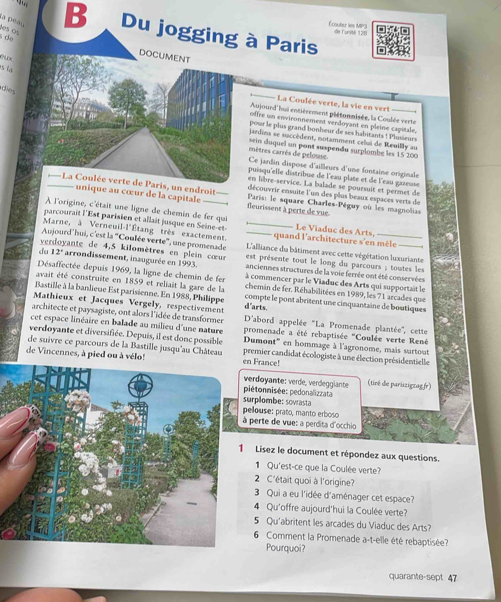 Écoutez les MP3
a peauB  Du jogging à Paris
les os
de lunité 12B
s de
eux.
s la
dies
La Coulée verte, la vie en vert
Aujourd'hui entièrement piétonnisée, la Coulée verte
offre un environnement verdoyant en pleine capitale,
pour le plus grand bonheur de ses habitants ! Plusieurs
jardins se succèdent, notamment celui de Reuilly au
sein duquel un pont suspendu surplombe les 15 200
mètres carrés de pelouse.
Ce jardin dispose d'ailleurs d'une fontaine originale
puisqu'elle distribue de l'eau plate et de l'eau gazeuse
en libre-service. La balade se poursuit et permet de
Paris: le square Charles-Péguy où les magnolias
découvrir ensuite l'un des plus beaux espaces verts de
fleurissent à perte de vue.
À l'origine, c'était une ligne de chemin de fer qui Le Viaduc des Arts,
parcourait l’Est parisien et allait jusque en Seine-et-
Marne, à Verneuil-l'Étang très exactement. _quand l'architecture s'en mêle
Aujourd’hui, c’est la “Coulée verte”, une promenade _ L'alliance du bâtiment avec cette végétation luxuriante
ve vante de 4,5 kilomètres en plein cœur est présente tout le long du parcours ; toutes les
du 12° arrondissement, inaugurée en 1993. anciennes structures de la voie ferrée ont été conservées
Désaffectée depuis 1969, la ligne de chemin de fer à commencer par le Viaduc des Arts qui supportait le
avait été construite en 1859 et reliait la gare de la chemin de fer. Réhabilitées en 1989, les 71 arcades que
Bastille à la banlieue Est parisienne. En 1988, Philippe compte le pont abritent une cinquantaine de boutiques
Mathieux et Jacques Vergely, respectivement d’arts.
architecte et paysagiste, ont alors l’idée de transformer D'abord appelée “La Promenade plantée'', cette
cet espace linéaire en balade au milieu d’une nature promenade a été rebaptisée "Coulée verte René
verdoyante et diversifiée. Depuis, il est donc possible Dumont” en hommage à l'agronome, mais surtout
de suivre ce parcours de la Bastille jusqu'au Château premier candidat écologiste à une élection présidentielle
de Vincennes, à pied ou à vélo! en France!
verdoyante: verde, verdeggiante (tiré de pariszigzag.fr)
piétonnisée: pedonalizzata
surplombe: sovrasta
pelouse: prato, manto erboso
à perte de vue: a perdita d'occhio
Lisez le document et répondez aux questions.
1 Qu'est-ce que la Coulée verte?
2 C'était quoi à l'origine?
3 Qui a eu l'idée d'aménager cet espace?
4 Qu'offre aujourd'hui la Coulée verte?
5 Qu'abritent les arcades du Viaduc des Arts?
6 Comment la Promenade a-t-elle été rebaptisée?
Pourquoi?
quarante-sept 47