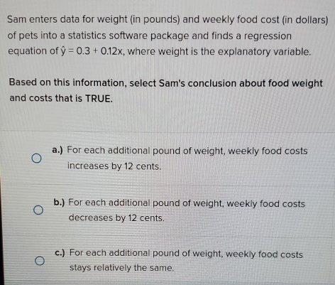 Sam enters data for weight (in pounds) and weekly food cost (in dollars)
of pets into a statistics software package and finds a regression
equation of hat y=0.3+0.12x , where weight is the explanatory variable.
Based on this information, select Sam's conclusion about food weight
and costs that is TRUE.
a.) For each additional pound of weight, weekly food costs
increases by 12 cents.
b.) For each additional pound of weight, weekly food costs
decreases by 12 cents.
c.) For each additional pound of weight, weekly food costs
stays relatively the same.