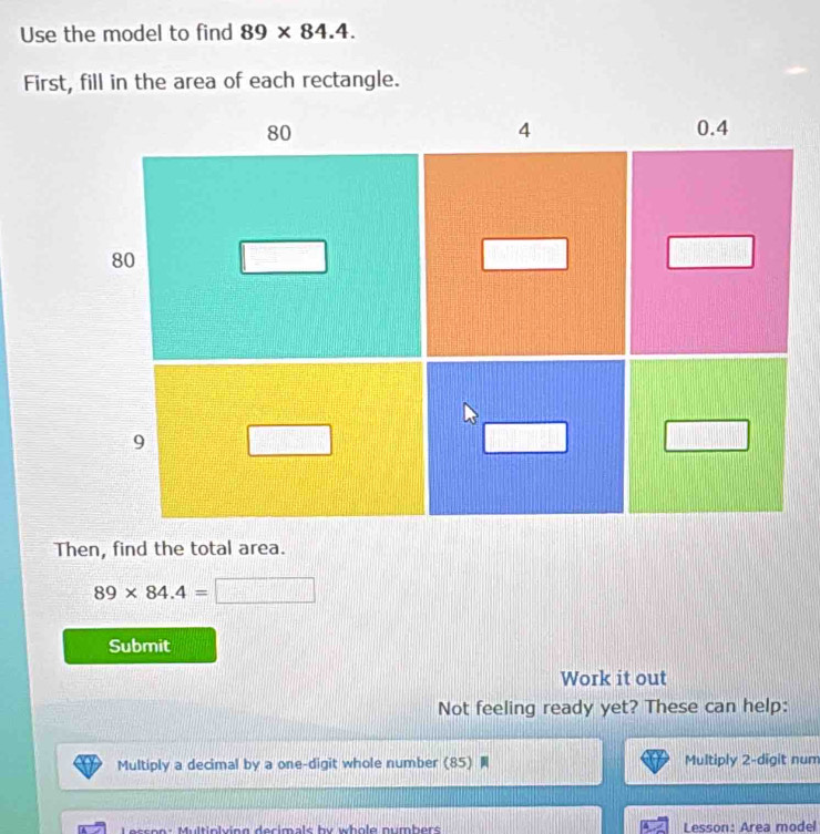 Use the model to find 89* 84.4. 
First, fill in the area of each rectangle. 
Then, find the total area.
89* 84.4=
Submit 
Work it out 
Not feeling ready yet? These can help: 
Multiply a decimal by a one-digit whole number (85) Multiply 2 -digit num 
ultinlving decimals by whole numbers . Lesson: Area model