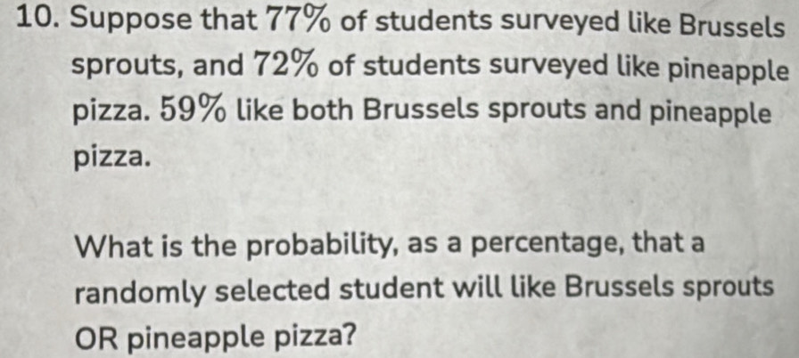 Suppose that 77% of students surveyed like Brussels 
sprouts, and 72% of students surveyed like pineapple 
pizza. 59% like both Brussels sprouts and pineapple 
pizza. 
What is the probability, as a percentage, that a 
randomly selected student will like Brussels sprouts 
OR pineapple pizza?