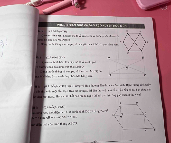 PHÒNG GIÁO DỤC VÀ ĐẢO TẠO HUYỆN HÓC MôN 
3ài 4: (1,25 điểm) (TH) 
Quan sát hình bên. Em hãy mô tả về cạnh, góc và đường chéo chính của 
hình lục giác đều MNPQRH. 
Dùng thước thẳng và compa, vẽ tam giác đều ABC có cạnh bằng 4cm. 
lài S: (1,5 điểm) (TH) 
a. Quan sát hình bên. Em hãy mô tả về cạnh, góc 
và đường chéo của hình chữ nhật MNPQ. 
Dùng thước thẳng và compa, vẽ hình thoi MNPQ có 
nh MN bằng 3cm và đường chéo MP bằng 5cm. 
ải 6 : (0,5 điểm) (VDC) Bạn Hương và Hoa thường đến thư viện đọc sách. Bạn Hương cứ 8 ngày 
i đến thư viện một lần. Bạn Hoa cứ 10 ngày lại đến thư viện một lần. Lần đầu cả hai bạn cùng đến 
Sư viện một ngày. Hỏi sau ít nhất bao nhiêu ngày thì hai bạn lại cùng gặp nhau ở thư viện? 
M 7: (0,5 điểm) (VDC) 
ho hình bên, biết diện tích hình bình hành DCEF bằng 72cm^2
N=6cm; AB=8cm; AM=4cm. 
ính diện tích của hình thang ABCD. 
Hết