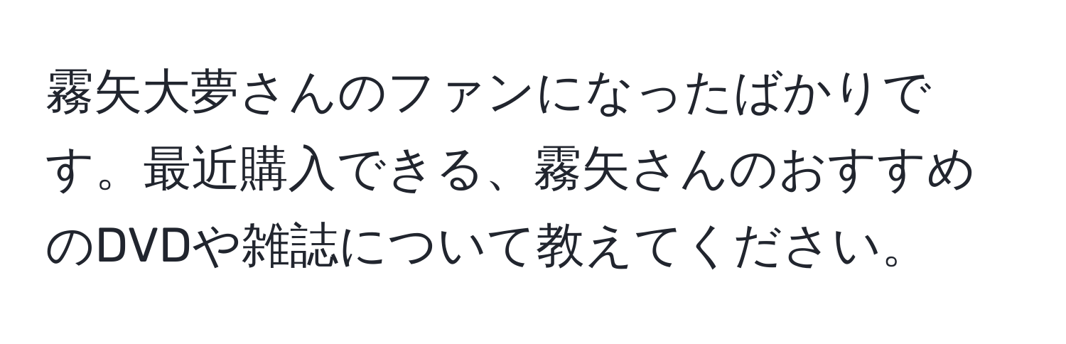 霧矢大夢さんのファンになったばかりです。最近購入できる、霧矢さんのおすすめのDVDや雑誌について教えてください。