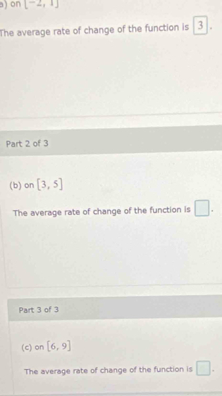 x| on [-2,1]
The average rate of change of the function is 3
Part 2 of 3 
(b) on [3,5]
The average rate of change of the function is □. 
Part 3 of 3 
(c) on [6,9]
The average rate of change of the function is □.