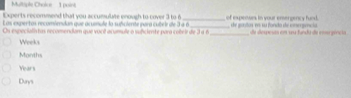 Experts recommend that you accumulate enough to cover 3 to 6 _of expenses in your emergency fund.
Los expertos recomiendan que acumule lo sufciente para cubrir de 3 a 6._ astos en su fondo de cmergencia
Os especialistas recomendam que você acumule o suficiente para cobrir de 3 a 6 _ d despesas em seu fundo de ens gência
Weeks
Months
Years
Days