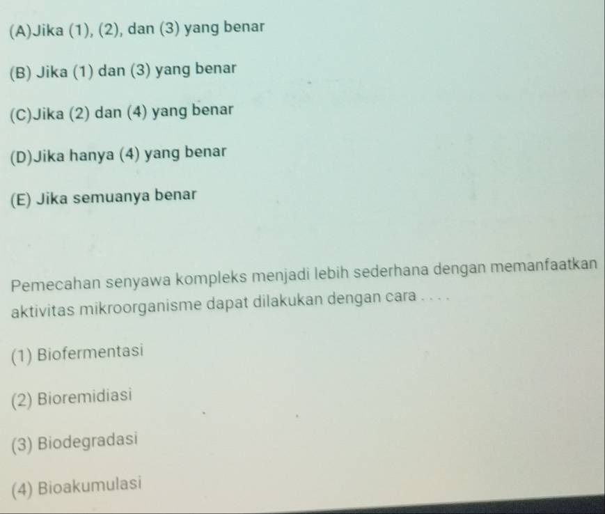 (A)Jika (1), (2), dan (3) yang benar
(B) Jika (1) dan (3) yang benar
(C)Jika (2) dan (4) yang benar
(D)Jika hanya (4) yang benar
(E) Jika semuanya benar
Pemecahan senyawa kompleks menjadi lebih sederhana dengan memanfaatkan
aktivitas mikroorganisme dapat dilakukan dengan cara . . . .
(1) Biofermentasi
(2) Bioremidiasi
(3) Biodegradasi
(4) Bioakumulasi