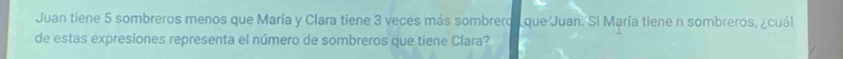 Juan tiene 5 sombreros menos que María y Clara tiene 3 veces más sombrero que Juan. Si María tiene n sombreros, ¿cuál 
de estas expresiones representa el número de sombreros que tiene Clara?