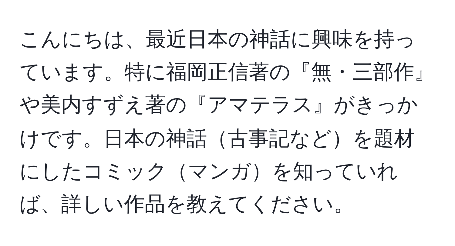 こんにちは、最近日本の神話に興味を持っています。特に福岡正信著の『無・三部作』や美内すずえ著の『アマテラス』がきっかけです。日本の神話古事記などを題材にしたコミックマンガを知っていれば、詳しい作品を教えてください。