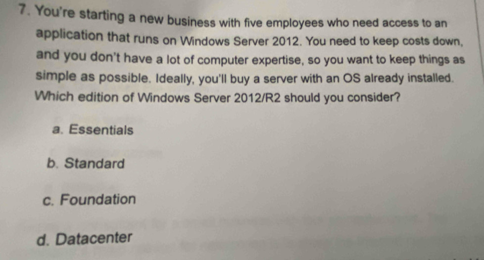 You're starting a new business with five employees who need access to an
application that runs on Windows Server 2012. You need to keep costs down,
and you don't have a lot of computer expertise, so you want to keep things as
simple as possible. Ideally, you'll buy a server with an OS already installed.
Which edition of Windows Server 2012/R2 should you consider?
a. Essentials
b. Standard
c. Foundation
d. Datacenter