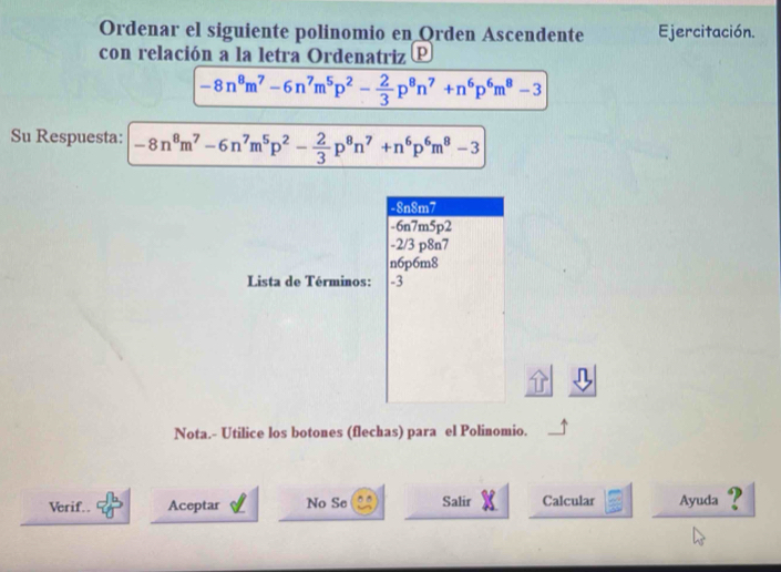 Ordenar el siguiente polinomio en Orden Ascendente Ejercitación.
con relación a la letra Ordenatriz P
-8n^8m^7-6n^7m^5p^2- 2/3 p^8n^7+n^6p^6m^8-3
Su Respuesta: -8n^8m^7-6n^7m^5p^2- 2/3 p^8n^7+n^6p^6m^8-3
-8n8m7
-6n7m5p2
-2/3 p8n7
n6p6m8
Lista de Términos: -3
Nota.- Utilice los botones (flechas) para el Polinomio.
Verif.. Aceptar No Se Salir Calcular Ayuda ?